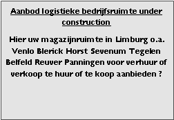 Bedrijfsmakelaar makelaar adviseur bedrijfsruimte regio Venlo Blerick Tegelen Noord Limburg 101 warehouses voor verhuur verkoop en aanbod bedrijfsgebouw bedrijfspand bedrijfshal distributiecentrum DC magazijnruimte opslagruimte loods warehouse cross dock terrein te huur, te huren te koop. 

Categorie aanbod logistiek vastgoed: 
Type bedrijfsruimte: distributiecentrum EDC DC magazijnruimte warehouse expeditieruimte cross dock opslag-overslag ruimte loods hal en/of (verhard) opslagterrein te huur te koop (aanbieden) te huur huren te koop (aanbieden), verhuren verkopen. 

Provincie Limburg regio Venlo Blerick Tegelen Noord Limburg. 

Afbeelding 2: advertentieruimte foto logistiek vastgoed distributiecentrum EDC DC magazijnruimte warehouse expeditieruimte cross dock loods opslag-overslag ruimte te huur verhuur te koop verkoop (aanbieden) in Provincie Limburg (regio Noord en Midden Limburg) stad regio's Venlo Blerick Tegelen. 
