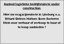 Bedrijfsmakelaar en adviseurs bedrijfs onroerend goed en bedrijfsruimte. Makelaar bedrijfshuisvesting advies, bemiddeling, aanbod magazijnruimte distributiecentrum EDC DC warehouses opslagruimte loods logistieke ruimte opslag terrein te huur verhuren te koop verkopen en andere bedrijfsruimte (bedrijfsgebouw bedrijfspand) en bouw perceel kavel grond.
Categorie aanbod logistiek vastgoed:
Type bedrijfsruimte: distributiecentrum EDC DC magazijnruimte warehouse expeditieruimte cross dock opslag-overslag ruimte loods hal en/of (verhard) opslagterrein te huur te koop (aanbieden) te huur huren te koop (aanbieden), verhuren verkopen.
Provincie Drenthe - Drente (stad Regio's Assen Emmen Hoogeveen Meppel.
Afbeelding 2: nog geen foto logistiek vastgoed distributiecentrum EDC DC magazijnruimte warehouse expeditieruimte cross dock loods opslag-overslag ruimte te huur verhuur te koop verkoop (aanbieden) in Provincie Drenthe stad regio's Assen Emmen Hoogeveen Meppel.