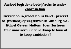 Bedrijfsmakelaar en adviseurs bedrijfs onroerend goed en bedrijfsruimte. Makelaar bedrijfshuisvesting advies, bemiddeling, aanbod magazijnruimte distributiecentrum EDC DC warehouses opslagruimte loods logistieke ruimte opslag terrein te huur verhuren te koop verkopen en andere bedrijfsruimte (bedrijfsgebouw bedrijfspand) en bouw perceel kavel grond.
Categorie aanbod logistiek vastgoed:
Type bedrijfsruimte: distributiecentrum EDC DC magazijnruimte warehouse expeditieruimte cross dock opslag-overslag ruimte loods hal en/of (verhard) opslagterrein te huur te koop (aanbieden) te huur huren te koop (aanbieden), verhuren verkopen.
Provincie Drenthe - Drente (stad Regio's Assen Emmen Hoogeveen Meppel.
Afbeelding 7: nog geen foto logistiek vastgoed distributiecentrum EDC DC magazijnruimte warehouse expeditieruimte cross dock loods opslag-overslag ruimte te huur verhuur te koop verkoop (aanbieden) in Provincie Drenthe stad regio's Assen Emmen Hoogeveen Meppel.