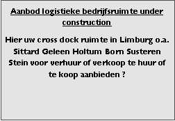 Bedrijfsmakelaar en adviseurs bedrijfs onroerend goed en bedrijfsruimte. Makelaar bedrijfshuisvesting advies, bemiddeling, aanbod magazijnruimte distributiecentrum EDC DC warehouses opslagruimte loods logistieke ruimte opslag terrein te huur verhuren te koop verkopen en andere bedrijfsruimte (bedrijfsgebouw bedrijfspand) en bouw perceel kavel grond.
Categorie aanbod logistiek vastgoed:
Type bedrijfsruimte: distributiecentrum EDC DC magazijnruimte warehouse expeditieruimte cross dock opslag-overslag ruimte loods hal en/of (verhard) opslagterrein te huur te koop (aanbieden) te huur huren te koop (aanbieden), verhuren verkopen.
Provincie Drenthe - Drente (stad Regio's Assen Emmen Hoogeveen Meppel.
Afbeelding 8: nog geen foto logistiek vastgoed distributiecentrum EDC DC magazijnruimte warehouse expeditieruimte cross dock loods opslag-overslag ruimte te huur verhuur te koop verkoop (aanbieden) in Provincie Drenthe stad regio's Assen Emmen Hoogeveen Meppel.