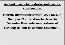 Bedrijfsmakelaar en adviseurs bedrijfs onroerend goed en bedrijfsruimte. Makelaar bedrijfshuisvesting advies, bemiddeling, aanbod magazijnruimte distributiecentrum EDC DC warehouses opslagruimte loods logistieke ruimte opslag terrein te huur verhuren te koop verkopen en andere bedrijfsruimte (bedrijfsgebouw bedrijfspand) en bouw perceel kavel grond. 

Categorie aanbod logistiek vastgoed: 
Type bedrijfsruimte: distributiecentrum EDC DC magazijnruimte warehouse expeditieruimte cross dock opslag-overslag ruimte loods hal en/of (verhard) opslagterrein te huur te koop (aanbieden) te huur huren te koop (aanbieden), verhuren verkopen. 

Provincie Drenthe - Drente (stad Regio's Assen Emmen Hoogeveen Meppel. 

Afbeelding 1: nog geen foto  logistiek vastgoed distributiecentrum EDC DC magazijnruimte warehouse expeditieruimte cross dock loods opslag-overslag ruimte te huur verhuur te koop verkoop (aanbieden) in Provincie Drenthe stad regio's Assen Emmen Hoogeveen Meppel. 
