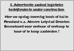 bedrijfsmakelaar makelaar bedrijfsonroerend goed en bedrijfsruimte vastgoed adviseur en adviseur bedrijfshuisvesting Voor adviezen zoeken (zoekopdrachten) aanhuren en aankopen aanhuur en aankoop bemiddeling verhuren verkopen verhuur verkoop  bemiddeling en met ruim aanbod aan warehouses distributiecentrum EDC DC (hoogbouw) magazijn cross dock overslag opslag loods bedrijfs ruimte hal gebouw pand terrein bouwgrond bouwkavel bouwpercelen te huur te koop in Flevoland omgeving regio Almere stad haven buiten Lelystad Dronten Emmeloord 
 
Bedrijfsmakelaar en adviseurs bedrijfs onroerend goed en bedrijfsruimte. Makelaar bedrijfshuisvesting advies, bemiddeling, aanbod magazijnruimte distributiecentrum EDC DC warehouses opslagruimte loods logistieke ruimte opslag terrein te huur verhuren te koop verkopen en andere bedrijfsruimte (bedrijfsgebouw bedrijfspand) en bouw perceel kavel grond. 

Categorie aanbod logistiek vastgoed: 
Type bedrijfsruimte: distributiecentrum EDC DC magazijnruimte warehouse expeditieruimte cross dock opslag-overslag ruimte loods hal en/of (verhard) opslagterrein te huur te koop (aanbieden) te huur huren te koop (aanbieden), verhuren verkopen. 

Provincie Flevoland (o.a. stad gemeente, regio's omgeving Almere Lelystad). 

Afbeelding 3: nog geen foto  logistiek vastgoed distributiecentrum EDC DC magazijnruimte warehouse expeditieruimte cross dock opslag-overslag ruimte loods hal te huur verhuur te koop verkoop (aanbieden) in Provincie Flevoland (o.a. stad gemeente, regio's omgeving Almere Lelystad). 