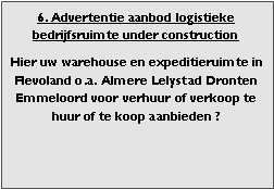 bedrijfsmakelaar makelaar bedrijfsonroerend goed en bedrijfsruimte vastgoed adviseur en adviseur bedrijfshuisvesting Voor adviezen zoeken (zoekopdrachten) aanhuren en aankopen aanhuur en aankoop bemiddeling verhuren verkopen verhuur verkoop  bemiddeling en met ruim aanbod aan warehouses distributiecentrum EDC DC (hoogbouw) magazijn cross dock overslag opslag loods bedrijfs ruimte hal gebouw pand terrein bouwgrond bouwkavel bouwpercelen te huur te koop in Flevoland omgeving regio Almere stad haven buiten Lelystad Dronten Emmeloord 

Categorie aanbod logistiek vastgoed: 
Type bedrijfsruimte: distributiecentrum EDC DC magazijnruimte warehouse expeditieruimte cross dock opslag-overslag ruimte loods hal en/of (verhard) opslagterrein te huur te koop (aanbieden) te huur huren te koop (aanbieden), verhuren verkopen. 

Provincie Flevoland (o.a. stad gemeente, regio's omgeving Almere Lelystad). 

Afbeelding 6: nog geen foto  logistiek vastgoed distributiecentrum EDC DC magazijnruimte warehouse expeditieruimte cross dock opslag-overslag ruimte loods hal te huur verhuur te koop verkoop (aanbieden) in Provincie Flevoland (o.a. stad gemeente, regio's omgeving Almere Lelystad). 