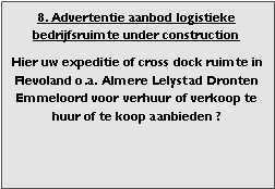 bedrijfsmakelaar makelaar bedrijfsonroerend goed en bedrijfsruimte vastgoed adviseur en adviseur bedrijfshuisvesting Voor adviezen zoeken (zoekopdrachten) aanhuren en aankopen aanhuur en aankoop bemiddeling verhuren verkopen verhuur verkoop  bemiddeling en met ruim aanbod aan warehouses distributiecentrum EDC DC (hoogbouw) magazijn cross dock overslag opslag loods bedrijfs ruimte hal gebouw pand terrein bouwgrond bouwkavel bouwpercelen te huur te koop in Flevoland omgeving regio Almere stad haven buiten Lelystad Dronten Emmeloord 

Categorie aanbod logistiek vastgoed: 
Type bedrijfsruimte: distributiecentrum EDC DC magazijnruimte warehouse expeditieruimte cross dock opslag-overslag ruimte loods hal en/of (verhard) opslagterrein te huur te koop (aanbieden) te huur huren te koop (aanbieden), verhuren verkopen. 

Provincie Flevoland (o.a. stad gemeente, regio's omgeving Almere Lelystad). 

Afbeelding 8: nog geen foto  logistiek vastgoed distributiecentrum EDC DC magazijnruimte warehouse expeditieruimte cross dock opslag-overslag ruimte loods hal te huur verhuur te koop verkoop (aanbieden) in Provincie Flevoland (o.a. stad gemeente, regio's omgeving Almere Lelystad). 