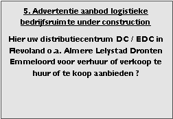 bedrijfsmakelaar makelaar bedrijfsonroerend goed en bedrijfsruimte vastgoed adviseur en adviseur bedrijfshuisvesting Voor adviezen zoeken (zoekopdrachten) aanhuren en aankopen aanhuur en aankoop bemiddeling verhuren verkopen verhuur verkoop  bemiddeling en met ruim aanbod aan warehouses distributiecentrum EDC DC (hoogbouw) magazijn cross dock overslag opslag loods bedrijfs ruimte hal gebouw pand terrein bouwgrond bouwkavel bouwpercelen te huur te koop in Flevoland omgeving regio Almere stad haven buiten Lelystad Dronten Emmeloord  

Categorie aanbod logistiek vastgoed: 
Type bedrijfsruimte: distributiecentrum EDC DC magazijnruimte warehouse expeditieruimte cross dock opslag-overslag ruimte loods hal en/of (verhard) opslagterrein te huur te koop (aanbieden) te huur huren te koop (aanbieden), verhuren verkopen. 

Provincie Flevoland (o.a. stad gemeente, regio's omgeving Almere Lelystad). 

Afbeelding 5: nog geen foto  logistiek vastgoed distributiecentrum EDC DC magazijnruimte warehouse expeditieruimte cross dock opslag-overslag ruimte loods hal te huur verhuur te koop verkoop (aanbieden) in Provincie Flevoland (o.a. stad gemeente, regio's omgeving Almere Lelystad). 