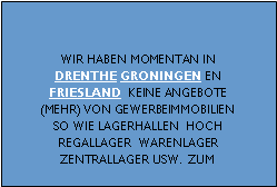 Gewerbeimmobilien Immobilien Holland Makler Agenten Berater f�r Objekt-Suche Vermarktung und Anzeigen Neubau Erstbezug Immobilien Bestandsimmobilien Angebote Logistik-Zentren Distributions-zentrum Zentrallager Hoch-Regallager Produktions-Halle Industrie-Geb�ude Lager-Halle Lagerfl�che Lagerhaus Warenlager mit oder ohne �berladebr�cken loading docks Heizung K�hlanlage Rampe Sprenkleranlage automatischer L�schanlage Werkstatt B�rohaus B�rofl�che Laden Ladenfl�che Verkaufsraum Gesch�ftsraum Showroom anbei oder nahe an Hafen Autobahn Container Barge Terminal Kran Hebekran Rail Terminal oder Bahn Terminal zum Mieten zum Kaufen Vermietung Verkauf Grundst�cke zum Lagern zum Bauen Projektentwicklung Niederlanden Beispiel Provinzen Friesland und Zeeland (Stadt / Region / Kreis / Umgebung / Gebiet) in oder um Assen Meppel Hoogeveen Emmen Groningen Veendam Stadskanaal Leeuwarden Heerenveen

Gewerbeimmobilien Makler Beratung Holland Niederlanden Provinz Zuid Holland Noord Holland Utrecht Noord Brabant Limburg Gelderland Flevoland Overijssel Drenthe Groningen Friesland Zeeland, Belgien (stadt kreis umgebung Antwerpen hafen flughafen Br�ssel Gent Genk Liege Luik)